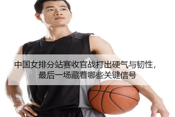 中国女排分站赛收官战打出硬气与韧性，最后一场藏着哪些关键信号